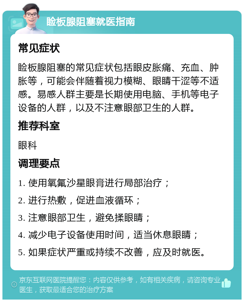 睑板腺阻塞就医指南 常见症状 睑板腺阻塞的常见症状包括眼皮胀痛、充血、肿胀等，可能会伴随着视力模糊、眼睛干涩等不适感。易感人群主要是长期使用电脑、手机等电子设备的人群，以及不注意眼部卫生的人群。 推荐科室 眼科 调理要点 1. 使用氧氟沙星眼膏进行局部治疗； 2. 进行热敷，促进血液循环； 3. 注意眼部卫生，避免揉眼睛； 4. 减少电子设备使用时间，适当休息眼睛； 5. 如果症状严重或持续不改善，应及时就医。