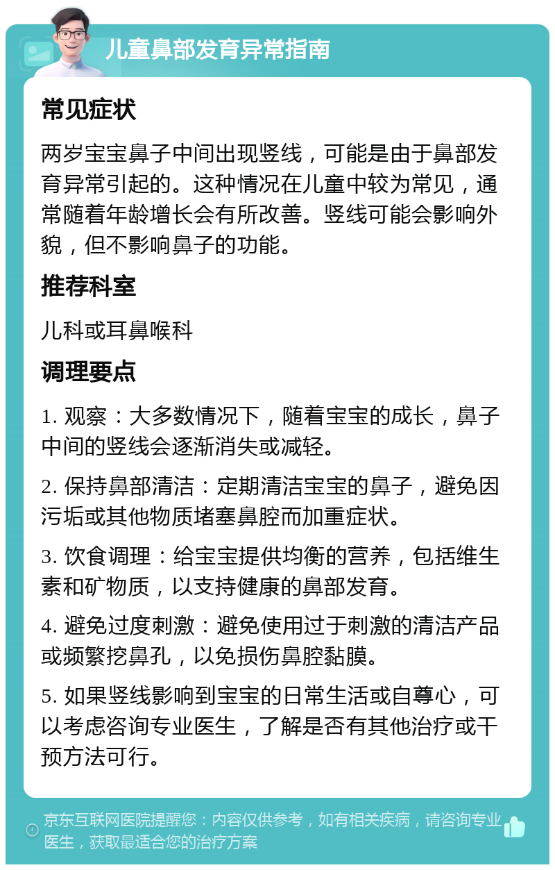 儿童鼻部发育异常指南 常见症状 两岁宝宝鼻子中间出现竖线，可能是由于鼻部发育异常引起的。这种情况在儿童中较为常见，通常随着年龄增长会有所改善。竖线可能会影响外貌，但不影响鼻子的功能。 推荐科室 儿科或耳鼻喉科 调理要点 1. 观察：大多数情况下，随着宝宝的成长，鼻子中间的竖线会逐渐消失或减轻。 2. 保持鼻部清洁：定期清洁宝宝的鼻子，避免因污垢或其他物质堵塞鼻腔而加重症状。 3. 饮食调理：给宝宝提供均衡的营养，包括维生素和矿物质，以支持健康的鼻部发育。 4. 避免过度刺激：避免使用过于刺激的清洁产品或频繁挖鼻孔，以免损伤鼻腔黏膜。 5. 如果竖线影响到宝宝的日常生活或自尊心，可以考虑咨询专业医生，了解是否有其他治疗或干预方法可行。