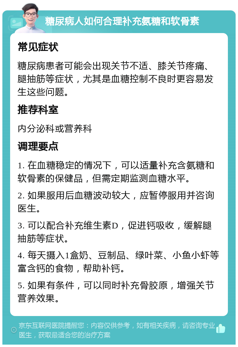 糖尿病人如何合理补充氨糖和软骨素 常见症状 糖尿病患者可能会出现关节不适、膝关节疼痛、腿抽筋等症状，尤其是血糖控制不良时更容易发生这些问题。 推荐科室 内分泌科或营养科 调理要点 1. 在血糖稳定的情况下，可以适量补充含氨糖和软骨素的保健品，但需定期监测血糖水平。 2. 如果服用后血糖波动较大，应暂停服用并咨询医生。 3. 可以配合补充维生素D，促进钙吸收，缓解腿抽筋等症状。 4. 每天摄入1盒奶、豆制品、绿叶菜、小鱼小虾等富含钙的食物，帮助补钙。 5. 如果有条件，可以同时补充骨胶原，增强关节营养效果。