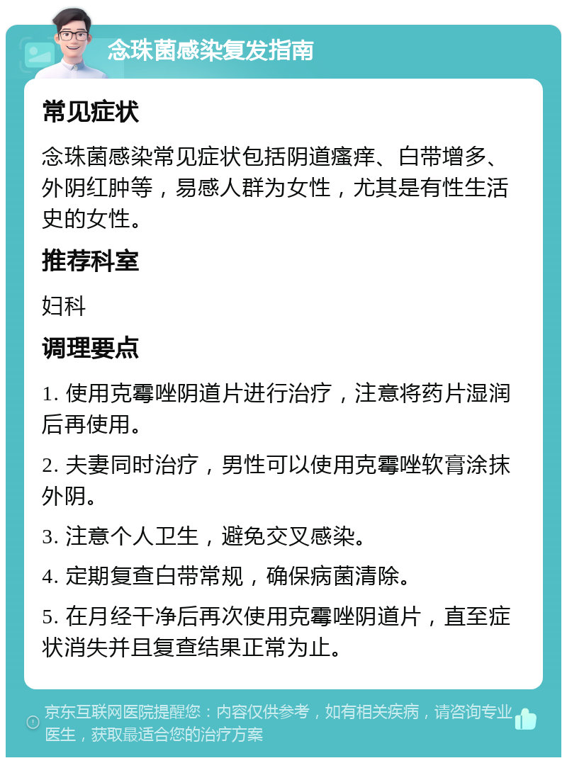 念珠菌感染复发指南 常见症状 念珠菌感染常见症状包括阴道瘙痒、白带增多、外阴红肿等，易感人群为女性，尤其是有性生活史的女性。 推荐科室 妇科 调理要点 1. 使用克霉唑阴道片进行治疗，注意将药片湿润后再使用。 2. 夫妻同时治疗，男性可以使用克霉唑软膏涂抹外阴。 3. 注意个人卫生，避免交叉感染。 4. 定期复查白带常规，确保病菌清除。 5. 在月经干净后再次使用克霉唑阴道片，直至症状消失并且复查结果正常为止。