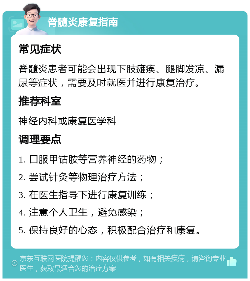 脊髓炎康复指南 常见症状 脊髓炎患者可能会出现下肢瘫痪、腿脚发凉、漏尿等症状，需要及时就医并进行康复治疗。 推荐科室 神经内科或康复医学科 调理要点 1. 口服甲钴胺等营养神经的药物； 2. 尝试针灸等物理治疗方法； 3. 在医生指导下进行康复训练； 4. 注意个人卫生，避免感染； 5. 保持良好的心态，积极配合治疗和康复。