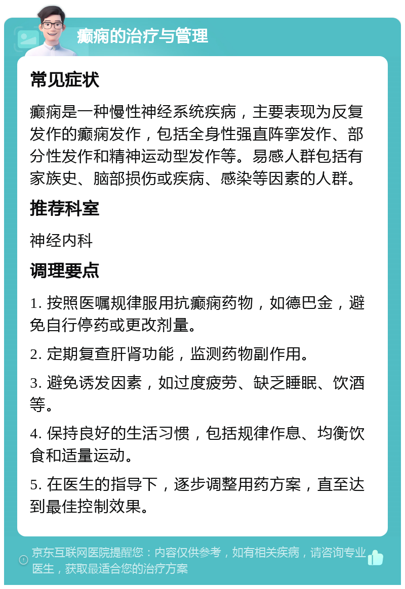 癫痫的治疗与管理 常见症状 癫痫是一种慢性神经系统疾病，主要表现为反复发作的癫痫发作，包括全身性强直阵挛发作、部分性发作和精神运动型发作等。易感人群包括有家族史、脑部损伤或疾病、感染等因素的人群。 推荐科室 神经内科 调理要点 1. 按照医嘱规律服用抗癫痫药物，如德巴金，避免自行停药或更改剂量。 2. 定期复查肝肾功能，监测药物副作用。 3. 避免诱发因素，如过度疲劳、缺乏睡眠、饮酒等。 4. 保持良好的生活习惯，包括规律作息、均衡饮食和适量运动。 5. 在医生的指导下，逐步调整用药方案，直至达到最佳控制效果。