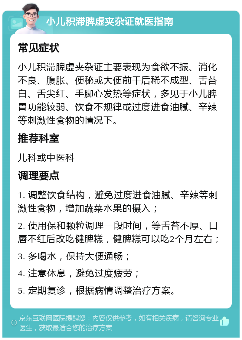 小儿积滞脾虚夹杂证就医指南 常见症状 小儿积滞脾虚夹杂证主要表现为食欲不振、消化不良、腹胀、便秘或大便前干后稀不成型、舌苔白、舌尖红、手脚心发热等症状，多见于小儿脾胃功能较弱、饮食不规律或过度进食油腻、辛辣等刺激性食物的情况下。 推荐科室 儿科或中医科 调理要点 1. 调整饮食结构，避免过度进食油腻、辛辣等刺激性食物，增加蔬菜水果的摄入； 2. 使用保和颗粒调理一段时间，等舌苔不厚、口唇不红后改吃健脾糕，健脾糕可以吃2个月左右； 3. 多喝水，保持大便通畅； 4. 注意休息，避免过度疲劳； 5. 定期复诊，根据病情调整治疗方案。