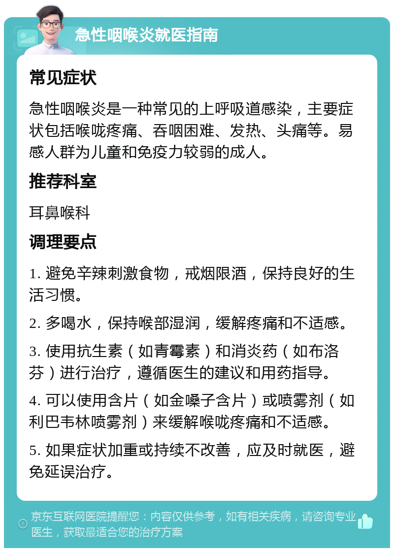 急性咽喉炎就医指南 常见症状 急性咽喉炎是一种常见的上呼吸道感染，主要症状包括喉咙疼痛、吞咽困难、发热、头痛等。易感人群为儿童和免疫力较弱的成人。 推荐科室 耳鼻喉科 调理要点 1. 避免辛辣刺激食物，戒烟限酒，保持良好的生活习惯。 2. 多喝水，保持喉部湿润，缓解疼痛和不适感。 3. 使用抗生素（如青霉素）和消炎药（如布洛芬）进行治疗，遵循医生的建议和用药指导。 4. 可以使用含片（如金嗓子含片）或喷雾剂（如利巴韦林喷雾剂）来缓解喉咙疼痛和不适感。 5. 如果症状加重或持续不改善，应及时就医，避免延误治疗。