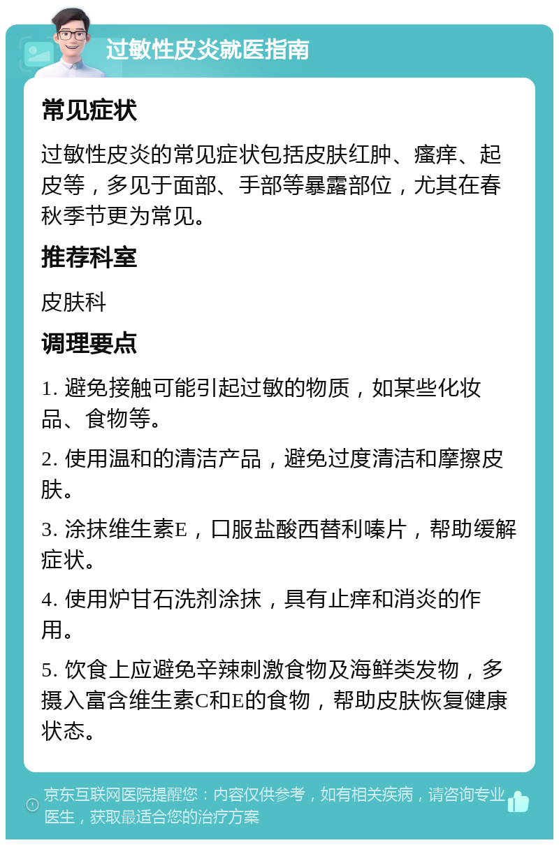 过敏性皮炎就医指南 常见症状 过敏性皮炎的常见症状包括皮肤红肿、瘙痒、起皮等，多见于面部、手部等暴露部位，尤其在春秋季节更为常见。 推荐科室 皮肤科 调理要点 1. 避免接触可能引起过敏的物质，如某些化妆品、食物等。 2. 使用温和的清洁产品，避免过度清洁和摩擦皮肤。 3. 涂抹维生素E，口服盐酸西替利嗪片，帮助缓解症状。 4. 使用炉甘石洗剂涂抹，具有止痒和消炎的作用。 5. 饮食上应避免辛辣刺激食物及海鲜类发物，多摄入富含维生素C和E的食物，帮助皮肤恢复健康状态。