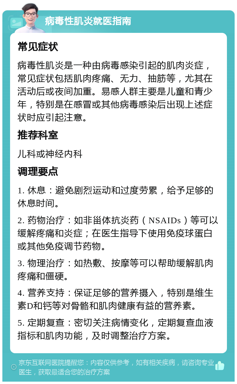 病毒性肌炎就医指南 常见症状 病毒性肌炎是一种由病毒感染引起的肌肉炎症，常见症状包括肌肉疼痛、无力、抽筋等，尤其在活动后或夜间加重。易感人群主要是儿童和青少年，特别是在感冒或其他病毒感染后出现上述症状时应引起注意。 推荐科室 儿科或神经内科 调理要点 1. 休息：避免剧烈运动和过度劳累，给予足够的休息时间。 2. 药物治疗：如非甾体抗炎药（NSAIDs）等可以缓解疼痛和炎症；在医生指导下使用免疫球蛋白或其他免疫调节药物。 3. 物理治疗：如热敷、按摩等可以帮助缓解肌肉疼痛和僵硬。 4. 营养支持：保证足够的营养摄入，特别是维生素D和钙等对骨骼和肌肉健康有益的营养素。 5. 定期复查：密切关注病情变化，定期复查血液指标和肌肉功能，及时调整治疗方案。