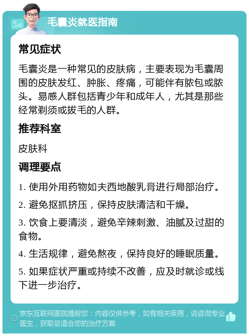 毛囊炎就医指南 常见症状 毛囊炎是一种常见的皮肤病，主要表现为毛囊周围的皮肤发红、肿胀、疼痛，可能伴有脓包或脓头。易感人群包括青少年和成年人，尤其是那些经常剃须或拔毛的人群。 推荐科室 皮肤科 调理要点 1. 使用外用药物如夫西地酸乳膏进行局部治疗。 2. 避免抠抓挤压，保持皮肤清洁和干燥。 3. 饮食上要清淡，避免辛辣刺激、油腻及过甜的食物。 4. 生活规律，避免熬夜，保持良好的睡眠质量。 5. 如果症状严重或持续不改善，应及时就诊或线下进一步治疗。