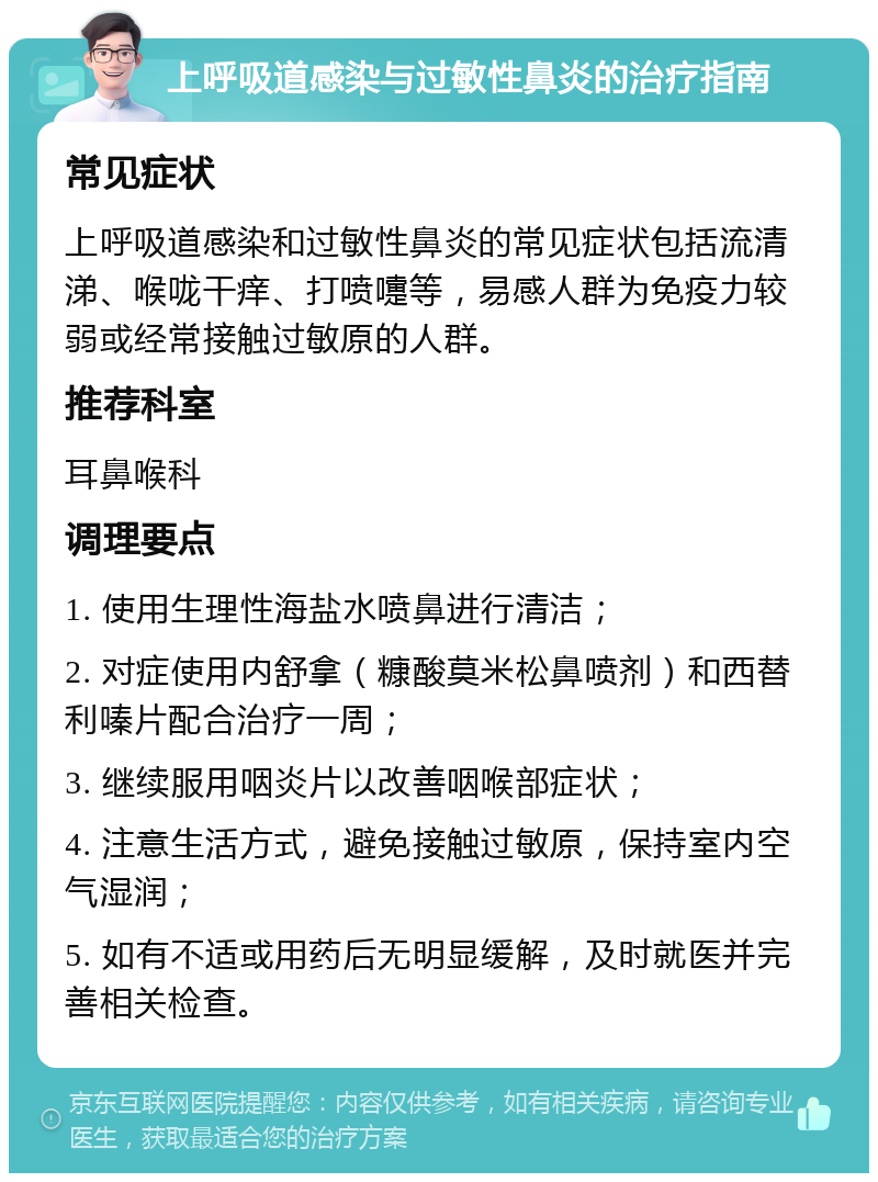 上呼吸道感染与过敏性鼻炎的治疗指南 常见症状 上呼吸道感染和过敏性鼻炎的常见症状包括流清涕、喉咙干痒、打喷嚏等，易感人群为免疫力较弱或经常接触过敏原的人群。 推荐科室 耳鼻喉科 调理要点 1. 使用生理性海盐水喷鼻进行清洁； 2. 对症使用内舒拿（糠酸莫米松鼻喷剂）和西替利嗪片配合治疗一周； 3. 继续服用咽炎片以改善咽喉部症状； 4. 注意生活方式，避免接触过敏原，保持室内空气湿润； 5. 如有不适或用药后无明显缓解，及时就医并完善相关检查。