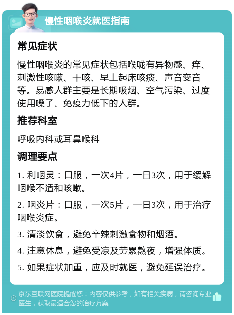 慢性咽喉炎就医指南 常见症状 慢性咽喉炎的常见症状包括喉咙有异物感、痒、刺激性咳嗽、干咳、早上起床咳痰、声音变音等。易感人群主要是长期吸烟、空气污染、过度使用嗓子、免疫力低下的人群。 推荐科室 呼吸内科或耳鼻喉科 调理要点 1. 利咽灵：口服，一次4片，一日3次，用于缓解咽喉不适和咳嗽。 2. 咽炎片：口服，一次5片，一日3次，用于治疗咽喉炎症。 3. 清淡饮食，避免辛辣刺激食物和烟酒。 4. 注意休息，避免受凉及劳累熬夜，增强体质。 5. 如果症状加重，应及时就医，避免延误治疗。