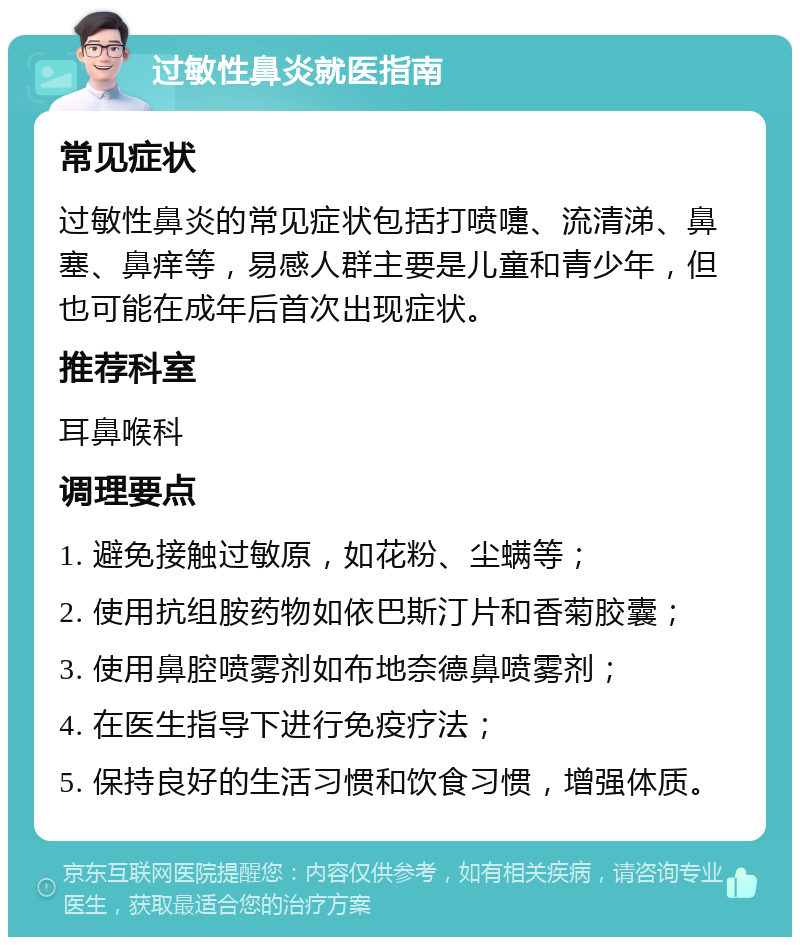 过敏性鼻炎就医指南 常见症状 过敏性鼻炎的常见症状包括打喷嚏、流清涕、鼻塞、鼻痒等，易感人群主要是儿童和青少年，但也可能在成年后首次出现症状。 推荐科室 耳鼻喉科 调理要点 1. 避免接触过敏原，如花粉、尘螨等； 2. 使用抗组胺药物如依巴斯汀片和香菊胶囊； 3. 使用鼻腔喷雾剂如布地奈德鼻喷雾剂； 4. 在医生指导下进行免疫疗法； 5. 保持良好的生活习惯和饮食习惯，增强体质。