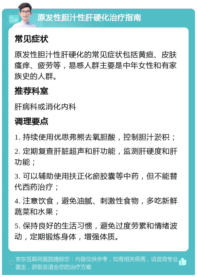 原发性胆汁性肝硬化治疗指南 常见症状 原发性胆汁性肝硬化的常见症状包括黄疸、皮肤瘙痒、疲劳等，易感人群主要是中年女性和有家族史的人群。 推荐科室 肝病科或消化内科 调理要点 1. 持续使用优思弗熊去氧胆酸，控制胆汁淤积； 2. 定期复查肝脏超声和肝功能，监测肝硬度和肝功能； 3. 可以辅助使用扶正化瘀胶囊等中药，但不能替代西药治疗； 4. 注意饮食，避免油腻、刺激性食物，多吃新鲜蔬菜和水果； 5. 保持良好的生活习惯，避免过度劳累和情绪波动，定期锻炼身体，增强体质。