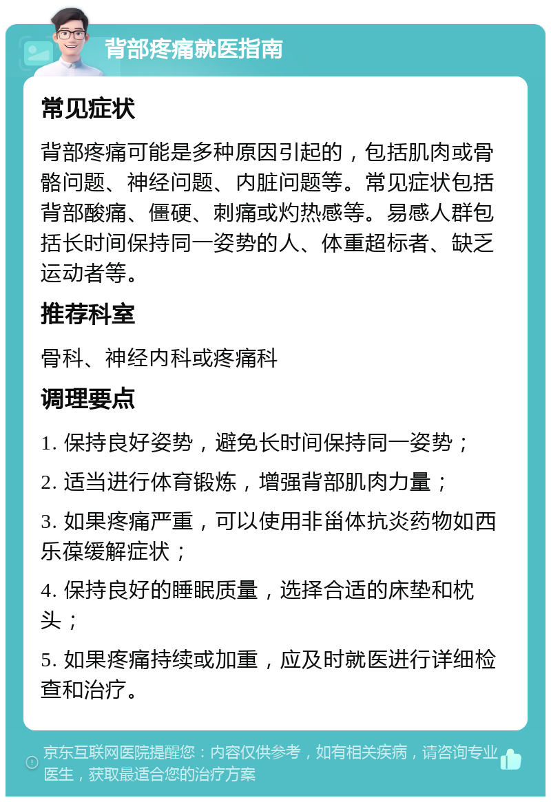 背部疼痛就医指南 常见症状 背部疼痛可能是多种原因引起的，包括肌肉或骨骼问题、神经问题、内脏问题等。常见症状包括背部酸痛、僵硬、刺痛或灼热感等。易感人群包括长时间保持同一姿势的人、体重超标者、缺乏运动者等。 推荐科室 骨科、神经内科或疼痛科 调理要点 1. 保持良好姿势，避免长时间保持同一姿势； 2. 适当进行体育锻炼，增强背部肌肉力量； 3. 如果疼痛严重，可以使用非甾体抗炎药物如西乐葆缓解症状； 4. 保持良好的睡眠质量，选择合适的床垫和枕头； 5. 如果疼痛持续或加重，应及时就医进行详细检查和治疗。