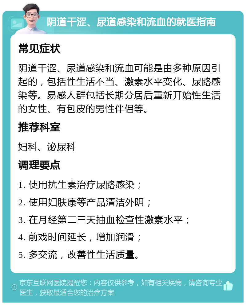 阴道干涩、尿道感染和流血的就医指南 常见症状 阴道干涩、尿道感染和流血可能是由多种原因引起的，包括性生活不当、激素水平变化、尿路感染等。易感人群包括长期分居后重新开始性生活的女性、有包皮的男性伴侣等。 推荐科室 妇科、泌尿科 调理要点 1. 使用抗生素治疗尿路感染； 2. 使用妇肤康等产品清洁外阴； 3. 在月经第二三天抽血检查性激素水平； 4. 前戏时间延长，增加润滑； 5. 多交流，改善性生活质量。