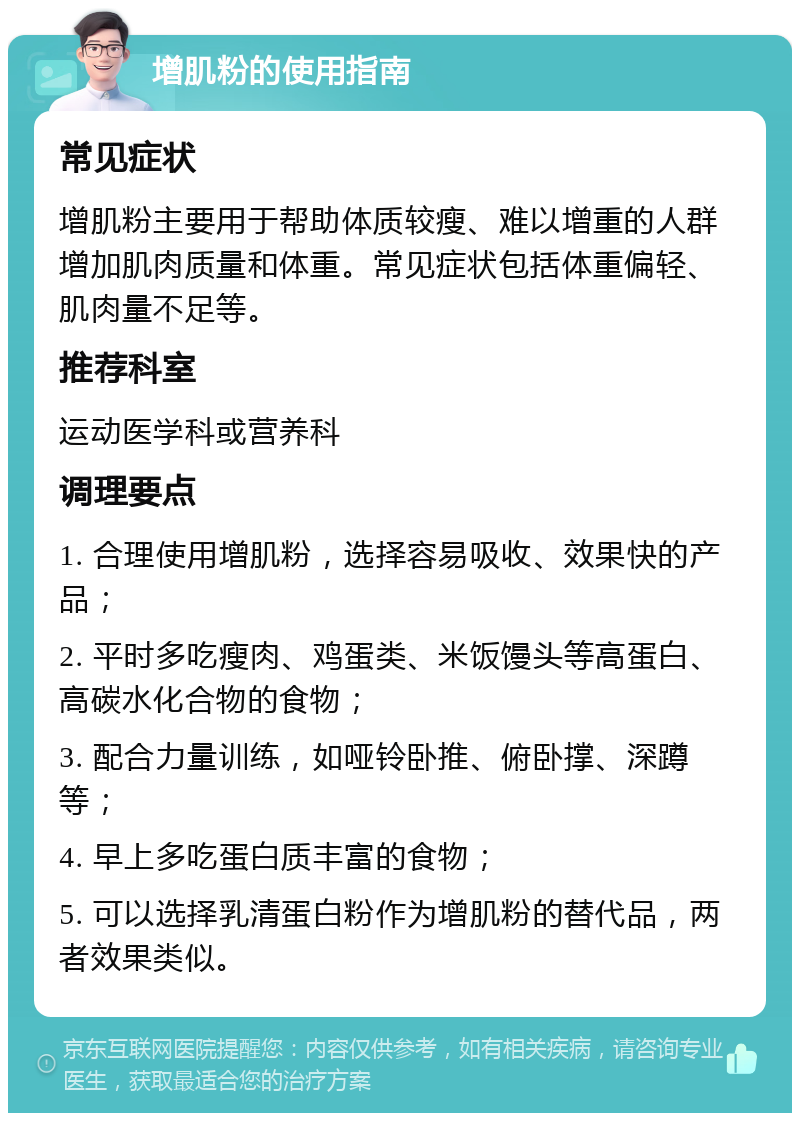 增肌粉的使用指南 常见症状 增肌粉主要用于帮助体质较瘦、难以增重的人群增加肌肉质量和体重。常见症状包括体重偏轻、肌肉量不足等。 推荐科室 运动医学科或营养科 调理要点 1. 合理使用增肌粉，选择容易吸收、效果快的产品； 2. 平时多吃瘦肉、鸡蛋类、米饭馒头等高蛋白、高碳水化合物的食物； 3. 配合力量训练，如哑铃卧推、俯卧撑、深蹲等； 4. 早上多吃蛋白质丰富的食物； 5. 可以选择乳清蛋白粉作为增肌粉的替代品，两者效果类似。