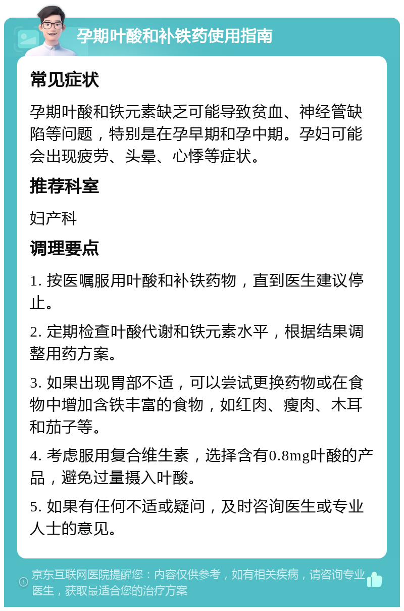 孕期叶酸和补铁药使用指南 常见症状 孕期叶酸和铁元素缺乏可能导致贫血、神经管缺陷等问题，特别是在孕早期和孕中期。孕妇可能会出现疲劳、头晕、心悸等症状。 推荐科室 妇产科 调理要点 1. 按医嘱服用叶酸和补铁药物，直到医生建议停止。 2. 定期检查叶酸代谢和铁元素水平，根据结果调整用药方案。 3. 如果出现胃部不适，可以尝试更换药物或在食物中增加含铁丰富的食物，如红肉、瘦肉、木耳和茄子等。 4. 考虑服用复合维生素，选择含有0.8mg叶酸的产品，避免过量摄入叶酸。 5. 如果有任何不适或疑问，及时咨询医生或专业人士的意见。