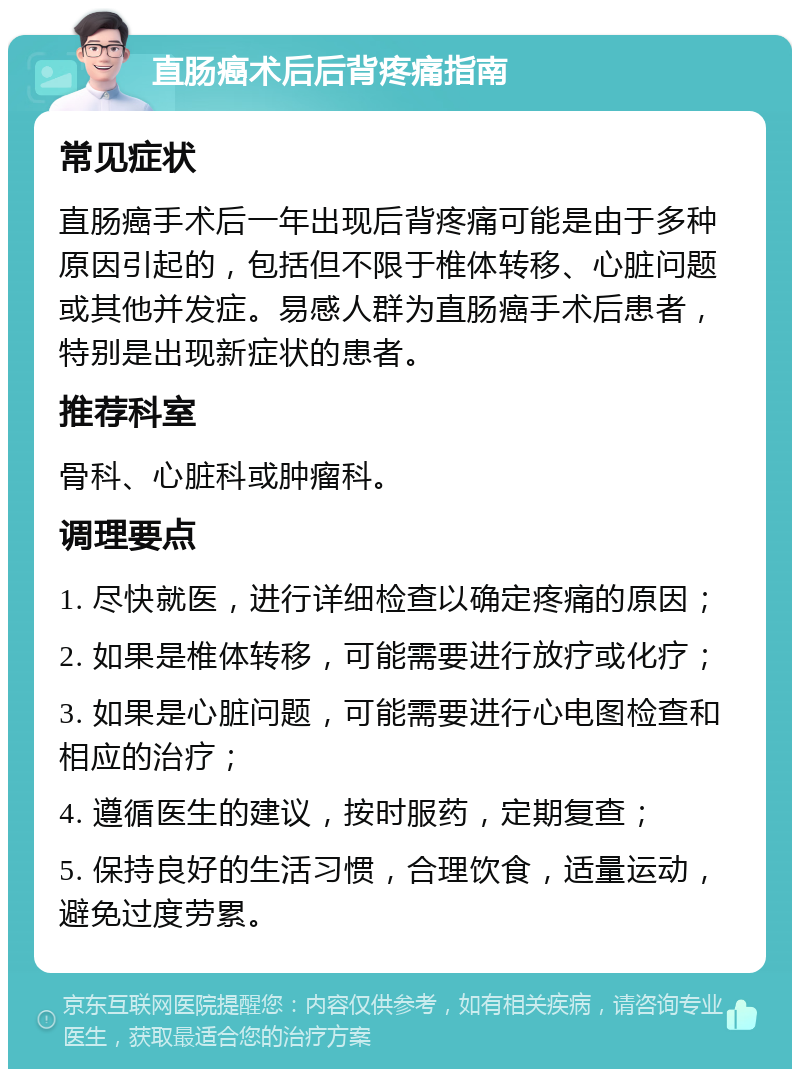 直肠癌术后后背疼痛指南 常见症状 直肠癌手术后一年出现后背疼痛可能是由于多种原因引起的，包括但不限于椎体转移、心脏问题或其他并发症。易感人群为直肠癌手术后患者，特别是出现新症状的患者。 推荐科室 骨科、心脏科或肿瘤科。 调理要点 1. 尽快就医，进行详细检查以确定疼痛的原因； 2. 如果是椎体转移，可能需要进行放疗或化疗； 3. 如果是心脏问题，可能需要进行心电图检查和相应的治疗； 4. 遵循医生的建议，按时服药，定期复查； 5. 保持良好的生活习惯，合理饮食，适量运动，避免过度劳累。