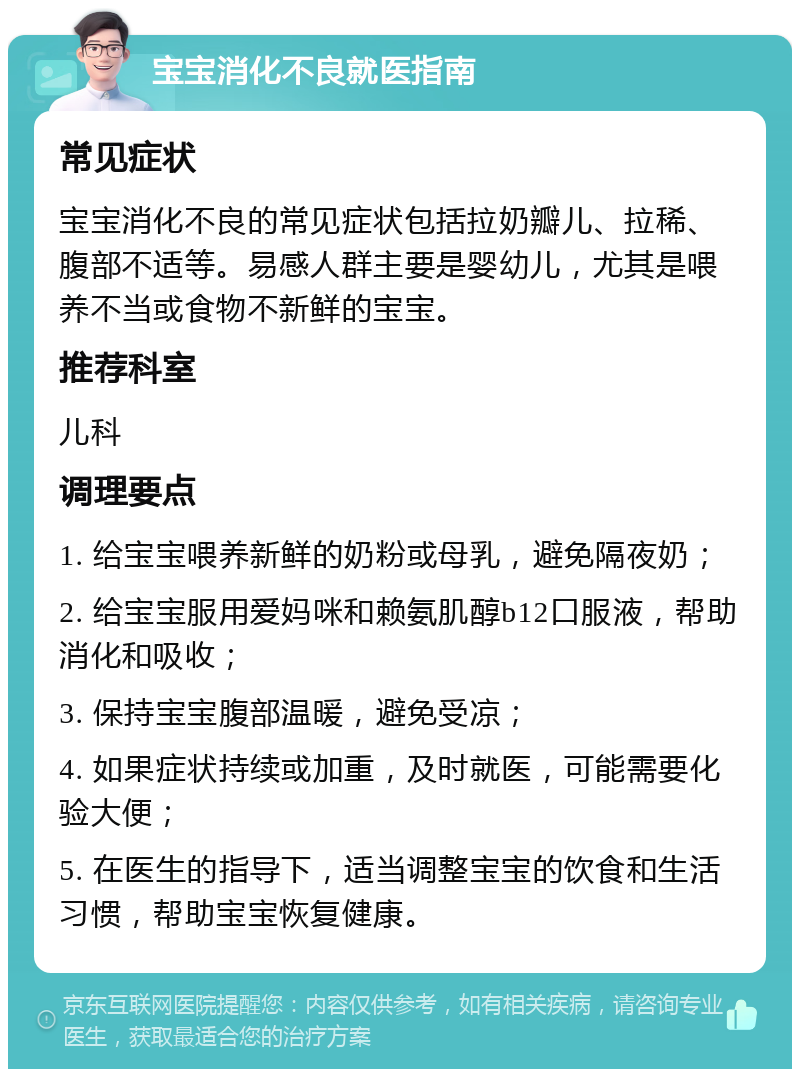 宝宝消化不良就医指南 常见症状 宝宝消化不良的常见症状包括拉奶瓣儿、拉稀、腹部不适等。易感人群主要是婴幼儿，尤其是喂养不当或食物不新鲜的宝宝。 推荐科室 儿科 调理要点 1. 给宝宝喂养新鲜的奶粉或母乳，避免隔夜奶； 2. 给宝宝服用爱妈咪和赖氨肌醇b12口服液，帮助消化和吸收； 3. 保持宝宝腹部温暖，避免受凉； 4. 如果症状持续或加重，及时就医，可能需要化验大便； 5. 在医生的指导下，适当调整宝宝的饮食和生活习惯，帮助宝宝恢复健康。