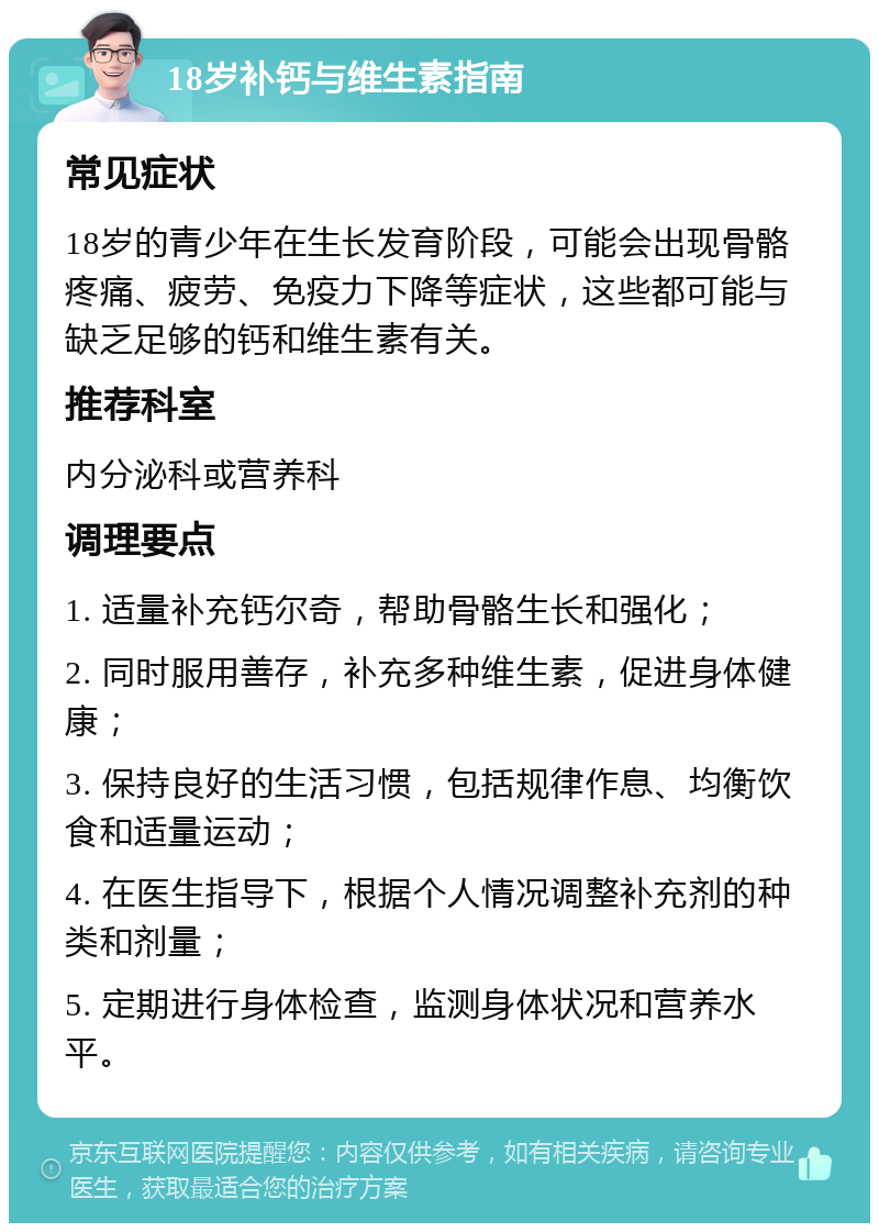 18岁补钙与维生素指南 常见症状 18岁的青少年在生长发育阶段，可能会出现骨骼疼痛、疲劳、免疫力下降等症状，这些都可能与缺乏足够的钙和维生素有关。 推荐科室 内分泌科或营养科 调理要点 1. 适量补充钙尔奇，帮助骨骼生长和强化； 2. 同时服用善存，补充多种维生素，促进身体健康； 3. 保持良好的生活习惯，包括规律作息、均衡饮食和适量运动； 4. 在医生指导下，根据个人情况调整补充剂的种类和剂量； 5. 定期进行身体检查，监测身体状况和营养水平。