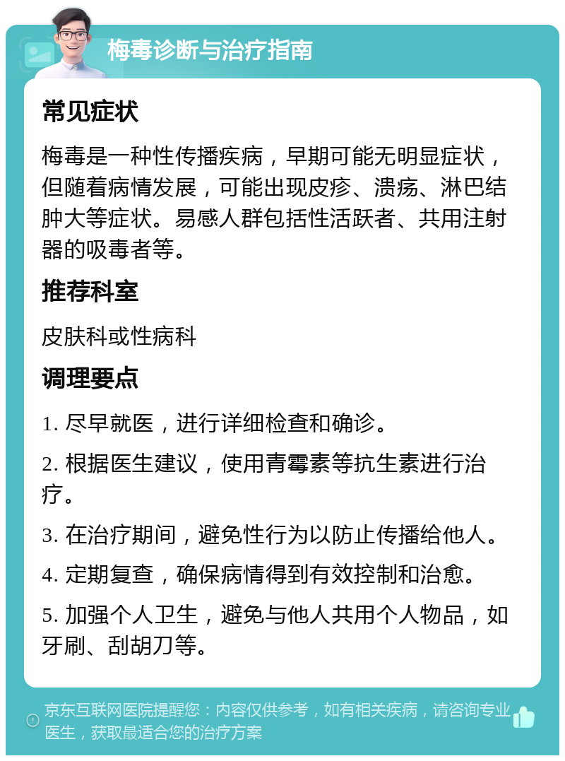 梅毒诊断与治疗指南 常见症状 梅毒是一种性传播疾病，早期可能无明显症状，但随着病情发展，可能出现皮疹、溃疡、淋巴结肿大等症状。易感人群包括性活跃者、共用注射器的吸毒者等。 推荐科室 皮肤科或性病科 调理要点 1. 尽早就医，进行详细检查和确诊。 2. 根据医生建议，使用青霉素等抗生素进行治疗。 3. 在治疗期间，避免性行为以防止传播给他人。 4. 定期复查，确保病情得到有效控制和治愈。 5. 加强个人卫生，避免与他人共用个人物品，如牙刷、刮胡刀等。