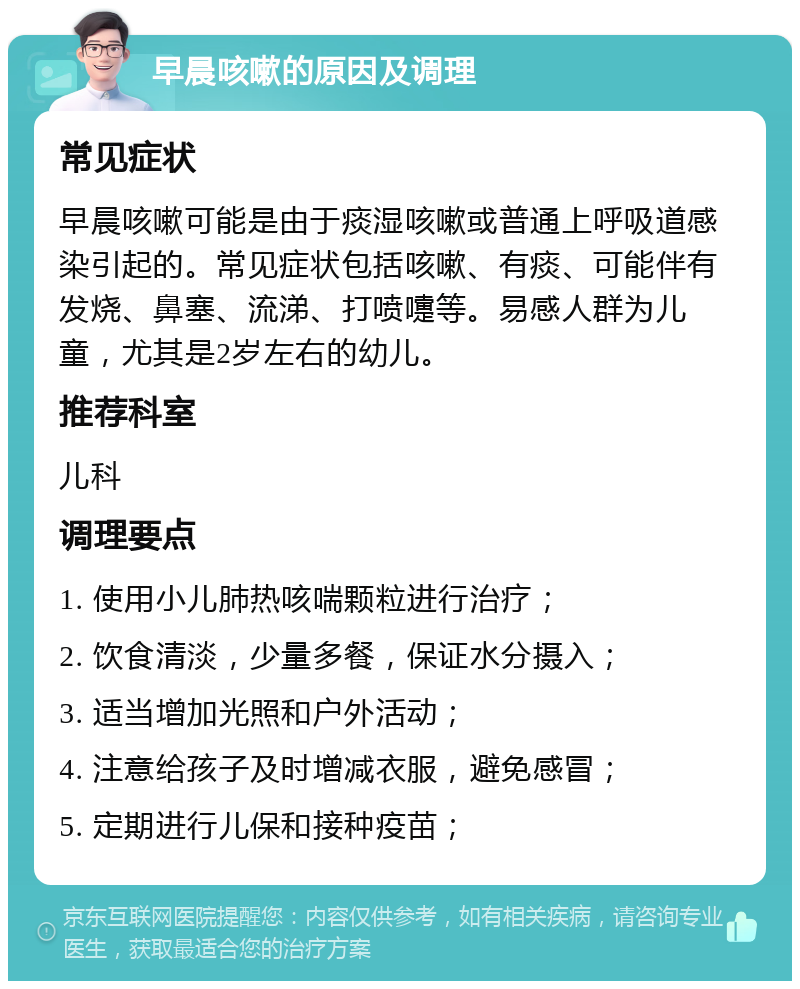 早晨咳嗽的原因及调理 常见症状 早晨咳嗽可能是由于痰湿咳嗽或普通上呼吸道感染引起的。常见症状包括咳嗽、有痰、可能伴有发烧、鼻塞、流涕、打喷嚏等。易感人群为儿童，尤其是2岁左右的幼儿。 推荐科室 儿科 调理要点 1. 使用小儿肺热咳喘颗粒进行治疗； 2. 饮食清淡，少量多餐，保证水分摄入； 3. 适当增加光照和户外活动； 4. 注意给孩子及时增减衣服，避免感冒； 5. 定期进行儿保和接种疫苗；