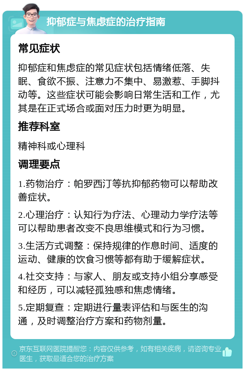 抑郁症与焦虑症的治疗指南 常见症状 抑郁症和焦虑症的常见症状包括情绪低落、失眠、食欲不振、注意力不集中、易激惹、手脚抖动等。这些症状可能会影响日常生活和工作，尤其是在正式场合或面对压力时更为明显。 推荐科室 精神科或心理科 调理要点 1.药物治疗：帕罗西汀等抗抑郁药物可以帮助改善症状。 2.心理治疗：认知行为疗法、心理动力学疗法等可以帮助患者改变不良思维模式和行为习惯。 3.生活方式调整：保持规律的作息时间、适度的运动、健康的饮食习惯等都有助于缓解症状。 4.社交支持：与家人、朋友或支持小组分享感受和经历，可以减轻孤独感和焦虑情绪。 5.定期复查：定期进行量表评估和与医生的沟通，及时调整治疗方案和药物剂量。