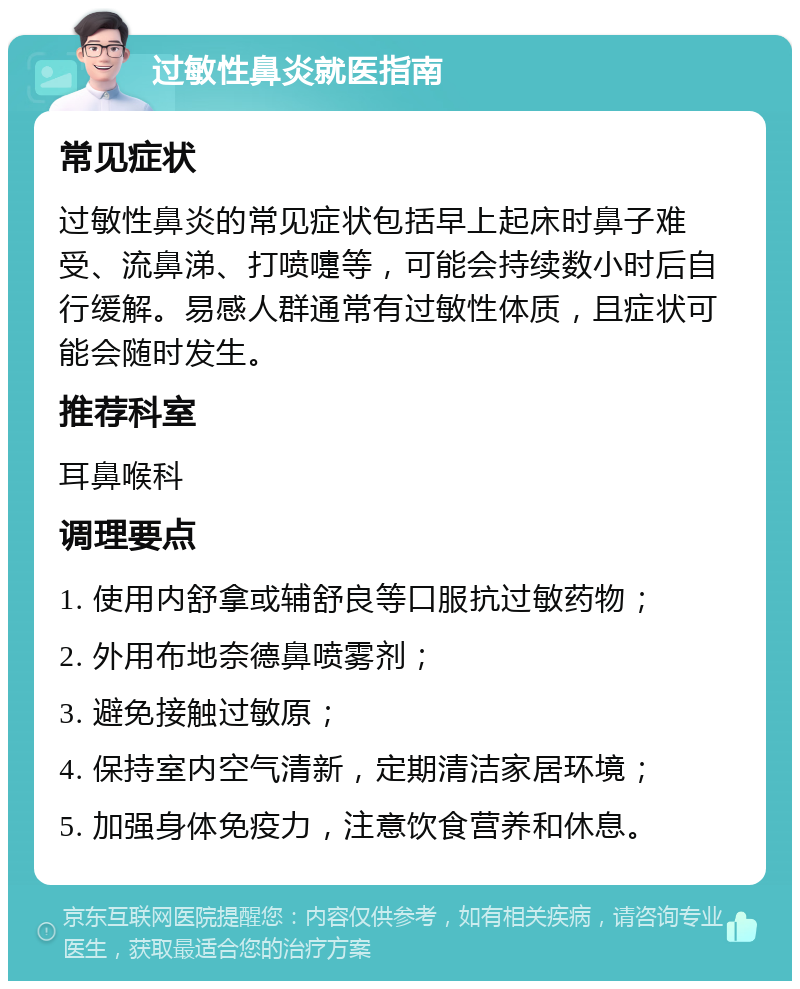 过敏性鼻炎就医指南 常见症状 过敏性鼻炎的常见症状包括早上起床时鼻子难受、流鼻涕、打喷嚏等，可能会持续数小时后自行缓解。易感人群通常有过敏性体质，且症状可能会随时发生。 推荐科室 耳鼻喉科 调理要点 1. 使用内舒拿或辅舒良等口服抗过敏药物； 2. 外用布地奈德鼻喷雾剂； 3. 避免接触过敏原； 4. 保持室内空气清新，定期清洁家居环境； 5. 加强身体免疫力，注意饮食营养和休息。