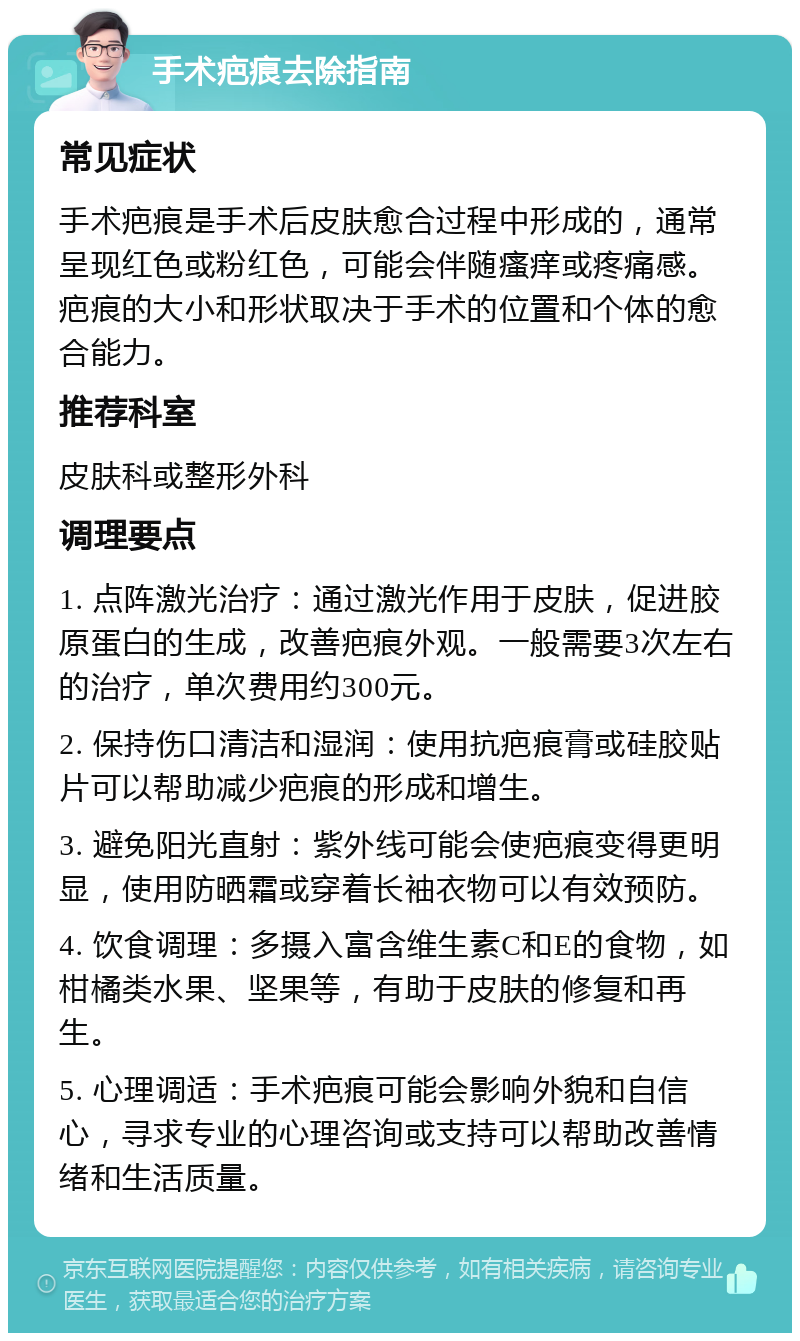 手术疤痕去除指南 常见症状 手术疤痕是手术后皮肤愈合过程中形成的，通常呈现红色或粉红色，可能会伴随瘙痒或疼痛感。疤痕的大小和形状取决于手术的位置和个体的愈合能力。 推荐科室 皮肤科或整形外科 调理要点 1. 点阵激光治疗：通过激光作用于皮肤，促进胶原蛋白的生成，改善疤痕外观。一般需要3次左右的治疗，单次费用约300元。 2. 保持伤口清洁和湿润：使用抗疤痕膏或硅胶贴片可以帮助减少疤痕的形成和增生。 3. 避免阳光直射：紫外线可能会使疤痕变得更明显，使用防晒霜或穿着长袖衣物可以有效预防。 4. 饮食调理：多摄入富含维生素C和E的食物，如柑橘类水果、坚果等，有助于皮肤的修复和再生。 5. 心理调适：手术疤痕可能会影响外貌和自信心，寻求专业的心理咨询或支持可以帮助改善情绪和生活质量。