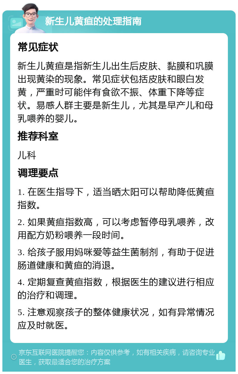 新生儿黄疸的处理指南 常见症状 新生儿黄疸是指新生儿出生后皮肤、黏膜和巩膜出现黄染的现象。常见症状包括皮肤和眼白发黄，严重时可能伴有食欲不振、体重下降等症状。易感人群主要是新生儿，尤其是早产儿和母乳喂养的婴儿。 推荐科室 儿科 调理要点 1. 在医生指导下，适当晒太阳可以帮助降低黄疸指数。 2. 如果黄疸指数高，可以考虑暂停母乳喂养，改用配方奶粉喂养一段时间。 3. 给孩子服用妈咪爱等益生菌制剂，有助于促进肠道健康和黄疸的消退。 4. 定期复查黄疸指数，根据医生的建议进行相应的治疗和调理。 5. 注意观察孩子的整体健康状况，如有异常情况应及时就医。