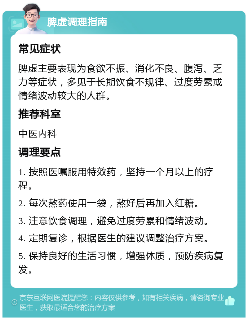 脾虚调理指南 常见症状 脾虚主要表现为食欲不振、消化不良、腹泻、乏力等症状，多见于长期饮食不规律、过度劳累或情绪波动较大的人群。 推荐科室 中医内科 调理要点 1. 按照医嘱服用特效药，坚持一个月以上的疗程。 2. 每次熬药使用一袋，熬好后再加入红糖。 3. 注意饮食调理，避免过度劳累和情绪波动。 4. 定期复诊，根据医生的建议调整治疗方案。 5. 保持良好的生活习惯，增强体质，预防疾病复发。