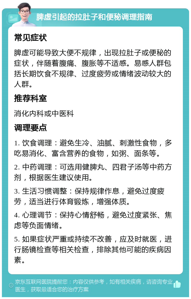 脾虚引起的拉肚子和便秘调理指南 常见症状 脾虚可能导致大便不规律，出现拉肚子或便秘的症状，伴随着腹痛、腹胀等不适感。易感人群包括长期饮食不规律、过度疲劳或情绪波动较大的人群。 推荐科室 消化内科或中医科 调理要点 1. 饮食调理：避免生冷、油腻、刺激性食物，多吃易消化、富含营养的食物，如粥、面条等。 2. 中药调理：可选用健脾丸、四君子汤等中药方剂，根据医生建议使用。 3. 生活习惯调整：保持规律作息，避免过度疲劳，适当进行体育锻炼，增强体质。 4. 心理调节：保持心情舒畅，避免过度紧张、焦虑等负面情绪。 5. 如果症状严重或持续不改善，应及时就医，进行肠镜检查等相关检查，排除其他可能的疾病因素。