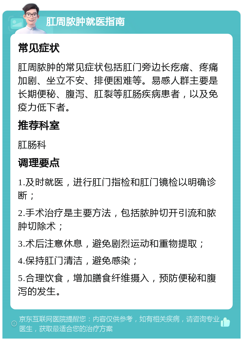 肛周脓肿就医指南 常见症状 肛周脓肿的常见症状包括肛门旁边长疙瘩、疼痛加剧、坐立不安、排便困难等。易感人群主要是长期便秘、腹泻、肛裂等肛肠疾病患者，以及免疫力低下者。 推荐科室 肛肠科 调理要点 1.及时就医，进行肛门指检和肛门镜检以明确诊断； 2.手术治疗是主要方法，包括脓肿切开引流和脓肿切除术； 3.术后注意休息，避免剧烈运动和重物提取； 4.保持肛门清洁，避免感染； 5.合理饮食，增加膳食纤维摄入，预防便秘和腹泻的发生。