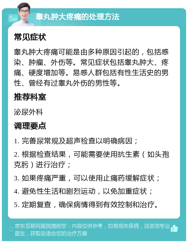 睾丸肿大疼痛的处理方法 常见症状 睾丸肿大疼痛可能是由多种原因引起的，包括感染、肿瘤、外伤等。常见症状包括睾丸肿大、疼痛、硬度增加等。易感人群包括有性生活史的男性、曾经有过睾丸外伤的男性等。 推荐科室 泌尿外科 调理要点 1. 完善尿常规及超声检查以明确病因； 2. 根据检查结果，可能需要使用抗生素（如头孢克肟）进行治疗； 3. 如果疼痛严重，可以使用止痛药缓解症状； 4. 避免性生活和剧烈运动，以免加重症状； 5. 定期复查，确保病情得到有效控制和治疗。