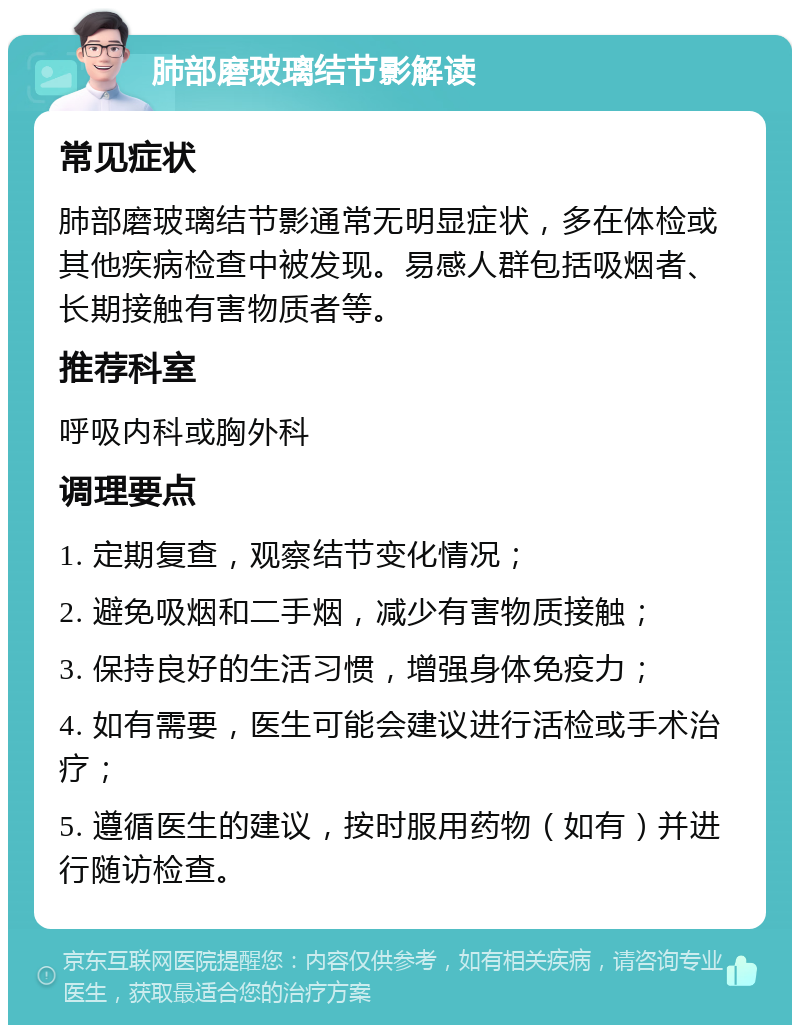 肺部磨玻璃结节影解读 常见症状 肺部磨玻璃结节影通常无明显症状，多在体检或其他疾病检查中被发现。易感人群包括吸烟者、长期接触有害物质者等。 推荐科室 呼吸内科或胸外科 调理要点 1. 定期复查，观察结节变化情况； 2. 避免吸烟和二手烟，减少有害物质接触； 3. 保持良好的生活习惯，增强身体免疫力； 4. 如有需要，医生可能会建议进行活检或手术治疗； 5. 遵循医生的建议，按时服用药物（如有）并进行随访检查。