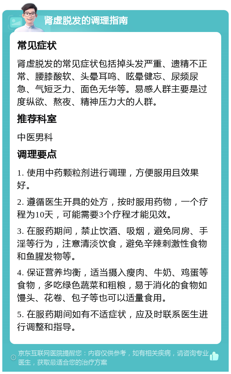 肾虚脱发的调理指南 常见症状 肾虚脱发的常见症状包括掉头发严重、遗精不正常、腰膝酸软、头晕耳鸣、眩晕健忘、尿频尿急、气短乏力、面色无华等。易感人群主要是过度纵欲、熬夜、精神压力大的人群。 推荐科室 中医男科 调理要点 1. 使用中药颗粒剂进行调理，方便服用且效果好。 2. 遵循医生开具的处方，按时服用药物，一个疗程为10天，可能需要3个疗程才能见效。 3. 在服药期间，禁止饮酒、吸烟，避免同房、手淫等行为，注意清淡饮食，避免辛辣刺激性食物和鱼腥发物等。 4. 保证营养均衡，适当摄入瘦肉、牛奶、鸡蛋等食物，多吃绿色蔬菜和粗粮，易于消化的食物如馒头、花卷、包子等也可以适量食用。 5. 在服药期间如有不适症状，应及时联系医生进行调整和指导。