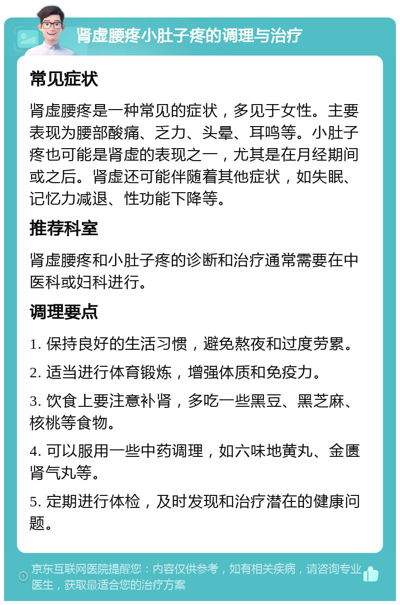 肾虚腰疼小肚子疼的调理与治疗 常见症状 肾虚腰疼是一种常见的症状，多见于女性。主要表现为腰部酸痛、乏力、头晕、耳鸣等。小肚子疼也可能是肾虚的表现之一，尤其是在月经期间或之后。肾虚还可能伴随着其他症状，如失眠、记忆力减退、性功能下降等。 推荐科室 肾虚腰疼和小肚子疼的诊断和治疗通常需要在中医科或妇科进行。 调理要点 1. 保持良好的生活习惯，避免熬夜和过度劳累。 2. 适当进行体育锻炼，增强体质和免疫力。 3. 饮食上要注意补肾，多吃一些黑豆、黑芝麻、核桃等食物。 4. 可以服用一些中药调理，如六味地黄丸、金匮肾气丸等。 5. 定期进行体检，及时发现和治疗潜在的健康问题。