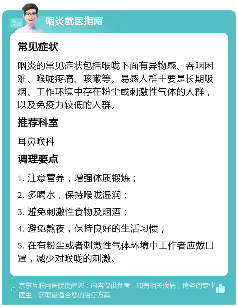 咽炎就医指南 常见症状 咽炎的常见症状包括喉咙下面有异物感、吞咽困难、喉咙疼痛、咳嗽等。易感人群主要是长期吸烟、工作环境中存在粉尘或刺激性气体的人群，以及免疫力较低的人群。 推荐科室 耳鼻喉科 调理要点 1. 注意营养，增强体质锻炼； 2. 多喝水，保持喉咙湿润； 3. 避免刺激性食物及烟酒； 4. 避免熬夜，保持良好的生活习惯； 5. 在有粉尘或者刺激性气体环境中工作者应戴口罩，减少对喉咙的刺激。