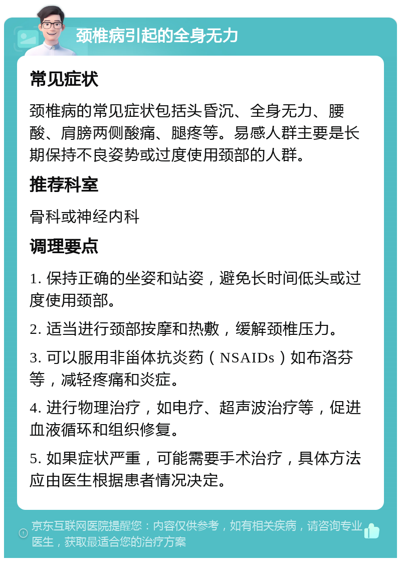 颈椎病引起的全身无力 常见症状 颈椎病的常见症状包括头昏沉、全身无力、腰酸、肩膀两侧酸痛、腿疼等。易感人群主要是长期保持不良姿势或过度使用颈部的人群。 推荐科室 骨科或神经内科 调理要点 1. 保持正确的坐姿和站姿，避免长时间低头或过度使用颈部。 2. 适当进行颈部按摩和热敷，缓解颈椎压力。 3. 可以服用非甾体抗炎药（NSAIDs）如布洛芬等，减轻疼痛和炎症。 4. 进行物理治疗，如电疗、超声波治疗等，促进血液循环和组织修复。 5. 如果症状严重，可能需要手术治疗，具体方法应由医生根据患者情况决定。