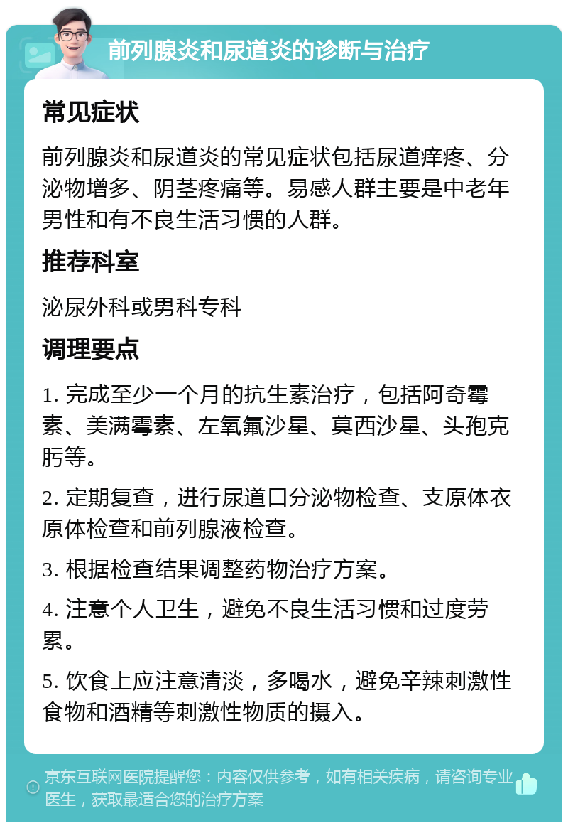 前列腺炎和尿道炎的诊断与治疗 常见症状 前列腺炎和尿道炎的常见症状包括尿道痒疼、分泌物增多、阴茎疼痛等。易感人群主要是中老年男性和有不良生活习惯的人群。 推荐科室 泌尿外科或男科专科 调理要点 1. 完成至少一个月的抗生素治疗，包括阿奇霉素、美满霉素、左氧氟沙星、莫西沙星、头孢克肟等。 2. 定期复查，进行尿道口分泌物检查、支原体衣原体检查和前列腺液检查。 3. 根据检查结果调整药物治疗方案。 4. 注意个人卫生，避免不良生活习惯和过度劳累。 5. 饮食上应注意清淡，多喝水，避免辛辣刺激性食物和酒精等刺激性物质的摄入。