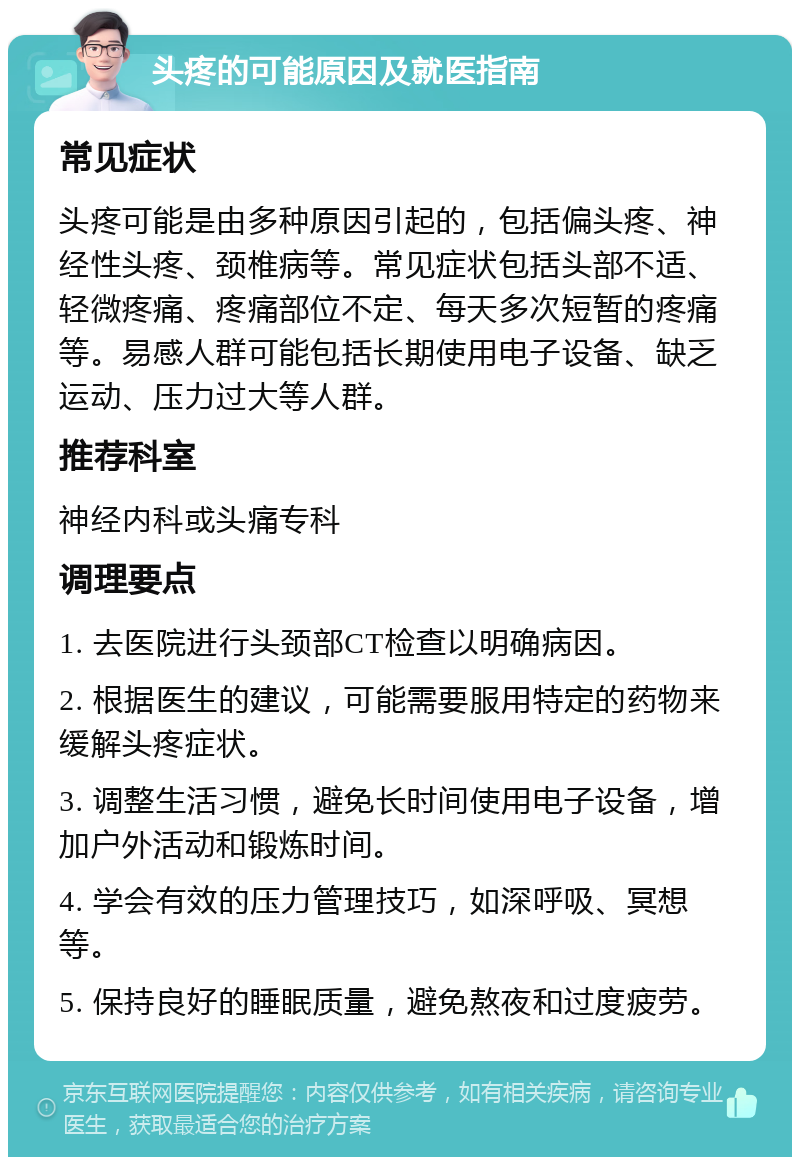 头疼的可能原因及就医指南 常见症状 头疼可能是由多种原因引起的，包括偏头疼、神经性头疼、颈椎病等。常见症状包括头部不适、轻微疼痛、疼痛部位不定、每天多次短暂的疼痛等。易感人群可能包括长期使用电子设备、缺乏运动、压力过大等人群。 推荐科室 神经内科或头痛专科 调理要点 1. 去医院进行头颈部CT检查以明确病因。 2. 根据医生的建议，可能需要服用特定的药物来缓解头疼症状。 3. 调整生活习惯，避免长时间使用电子设备，增加户外活动和锻炼时间。 4. 学会有效的压力管理技巧，如深呼吸、冥想等。 5. 保持良好的睡眠质量，避免熬夜和过度疲劳。