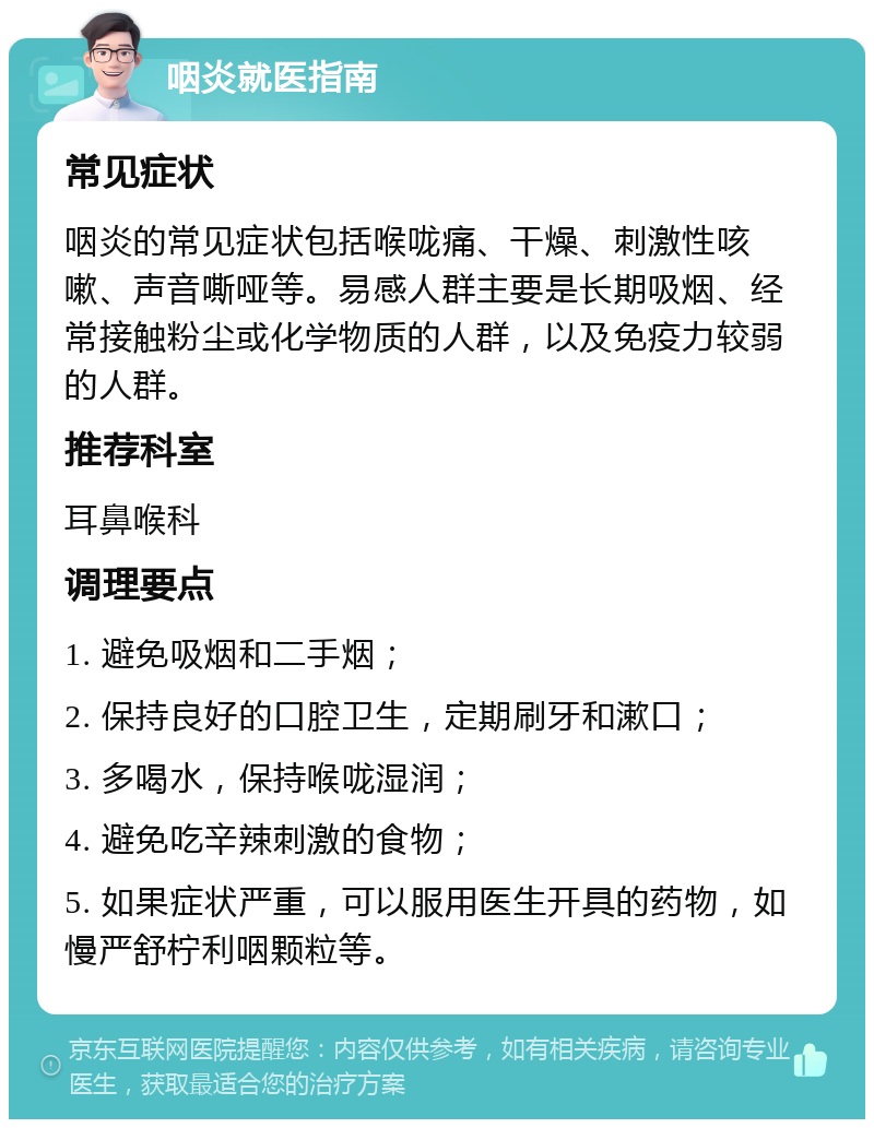 咽炎就医指南 常见症状 咽炎的常见症状包括喉咙痛、干燥、刺激性咳嗽、声音嘶哑等。易感人群主要是长期吸烟、经常接触粉尘或化学物质的人群，以及免疫力较弱的人群。 推荐科室 耳鼻喉科 调理要点 1. 避免吸烟和二手烟； 2. 保持良好的口腔卫生，定期刷牙和漱口； 3. 多喝水，保持喉咙湿润； 4. 避免吃辛辣刺激的食物； 5. 如果症状严重，可以服用医生开具的药物，如慢严舒柠利咽颗粒等。