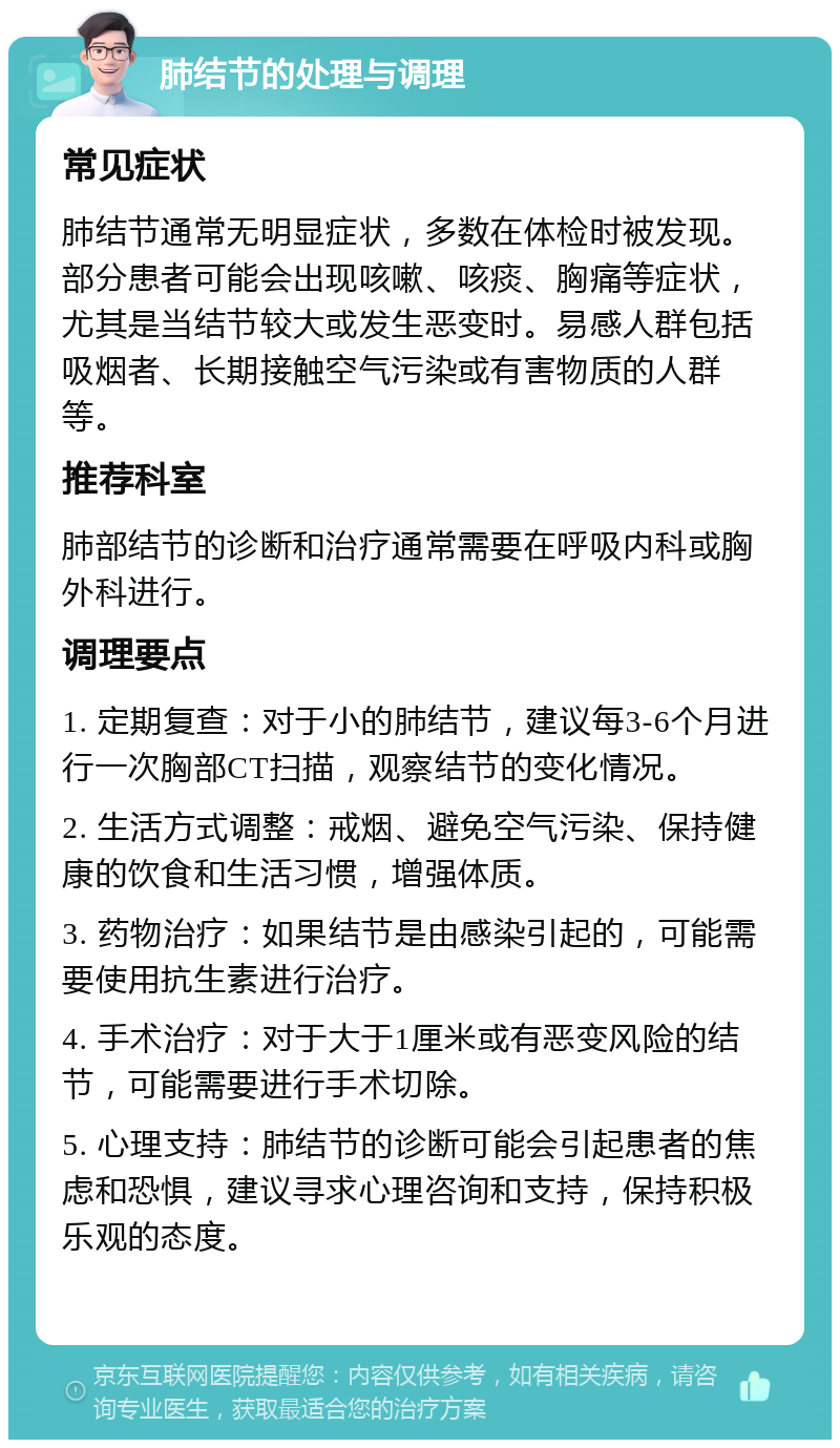 肺结节的处理与调理 常见症状 肺结节通常无明显症状，多数在体检时被发现。部分患者可能会出现咳嗽、咳痰、胸痛等症状，尤其是当结节较大或发生恶变时。易感人群包括吸烟者、长期接触空气污染或有害物质的人群等。 推荐科室 肺部结节的诊断和治疗通常需要在呼吸内科或胸外科进行。 调理要点 1. 定期复查：对于小的肺结节，建议每3-6个月进行一次胸部CT扫描，观察结节的变化情况。 2. 生活方式调整：戒烟、避免空气污染、保持健康的饮食和生活习惯，增强体质。 3. 药物治疗：如果结节是由感染引起的，可能需要使用抗生素进行治疗。 4. 手术治疗：对于大于1厘米或有恶变风险的结节，可能需要进行手术切除。 5. 心理支持：肺结节的诊断可能会引起患者的焦虑和恐惧，建议寻求心理咨询和支持，保持积极乐观的态度。