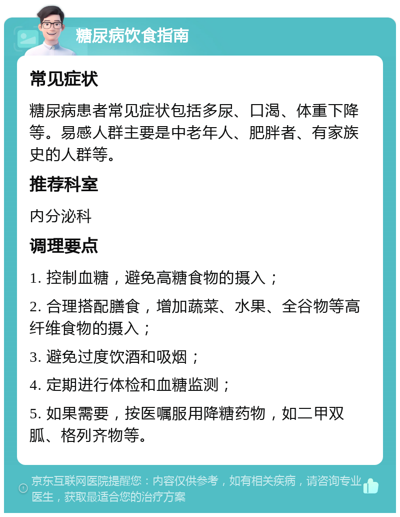 糖尿病饮食指南 常见症状 糖尿病患者常见症状包括多尿、口渴、体重下降等。易感人群主要是中老年人、肥胖者、有家族史的人群等。 推荐科室 内分泌科 调理要点 1. 控制血糖，避免高糖食物的摄入； 2. 合理搭配膳食，增加蔬菜、水果、全谷物等高纤维食物的摄入； 3. 避免过度饮酒和吸烟； 4. 定期进行体检和血糖监测； 5. 如果需要，按医嘱服用降糖药物，如二甲双胍、格列齐物等。