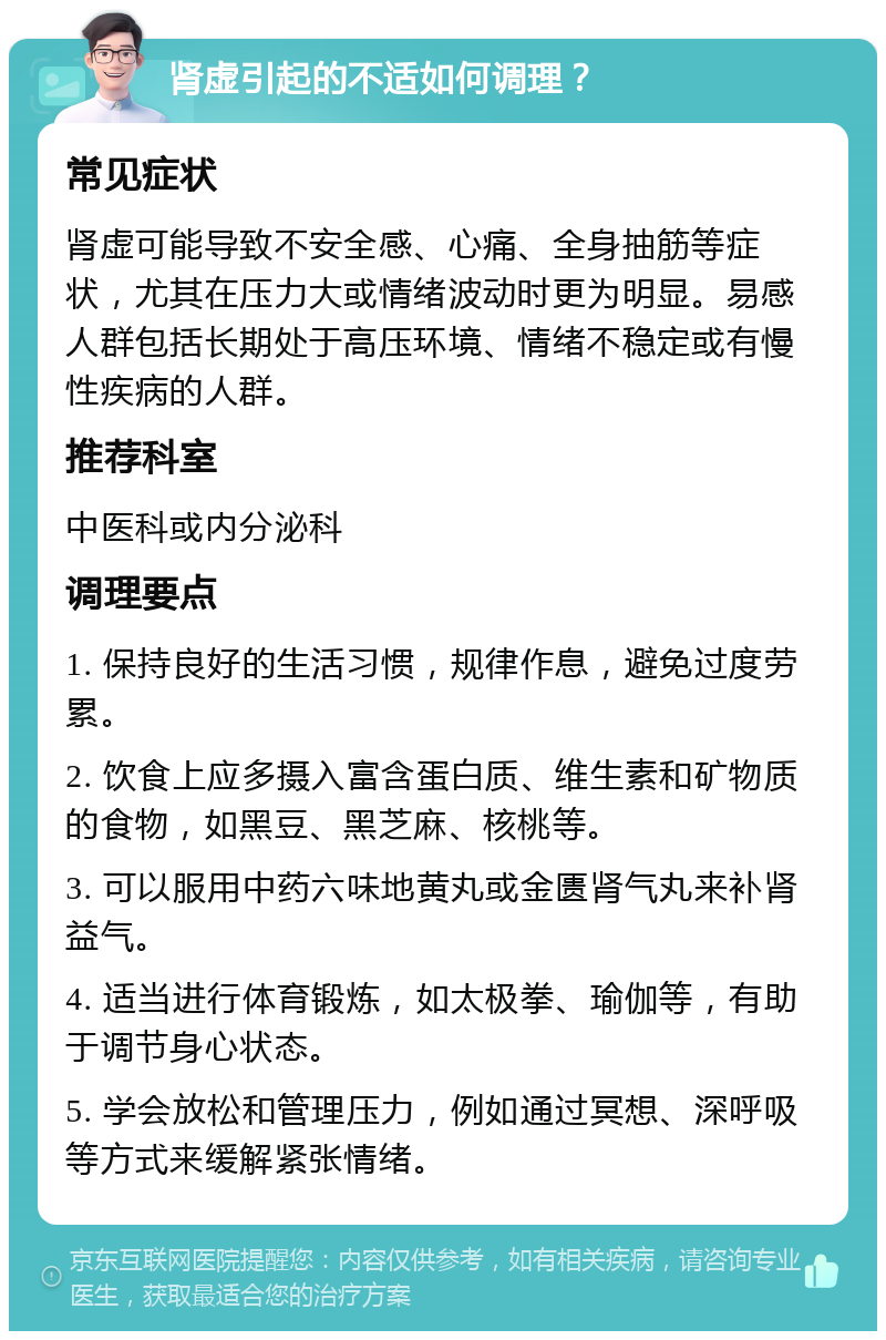 肾虚引起的不适如何调理？ 常见症状 肾虚可能导致不安全感、心痛、全身抽筋等症状，尤其在压力大或情绪波动时更为明显。易感人群包括长期处于高压环境、情绪不稳定或有慢性疾病的人群。 推荐科室 中医科或内分泌科 调理要点 1. 保持良好的生活习惯，规律作息，避免过度劳累。 2. 饮食上应多摄入富含蛋白质、维生素和矿物质的食物，如黑豆、黑芝麻、核桃等。 3. 可以服用中药六味地黄丸或金匮肾气丸来补肾益气。 4. 适当进行体育锻炼，如太极拳、瑜伽等，有助于调节身心状态。 5. 学会放松和管理压力，例如通过冥想、深呼吸等方式来缓解紧张情绪。