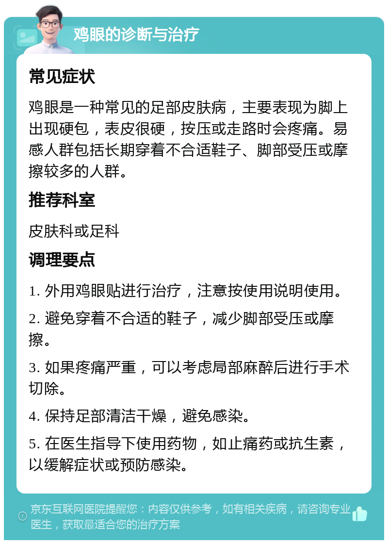 鸡眼的诊断与治疗 常见症状 鸡眼是一种常见的足部皮肤病，主要表现为脚上出现硬包，表皮很硬，按压或走路时会疼痛。易感人群包括长期穿着不合适鞋子、脚部受压或摩擦较多的人群。 推荐科室 皮肤科或足科 调理要点 1. 外用鸡眼贴进行治疗，注意按使用说明使用。 2. 避免穿着不合适的鞋子，减少脚部受压或摩擦。 3. 如果疼痛严重，可以考虑局部麻醉后进行手术切除。 4. 保持足部清洁干燥，避免感染。 5. 在医生指导下使用药物，如止痛药或抗生素，以缓解症状或预防感染。