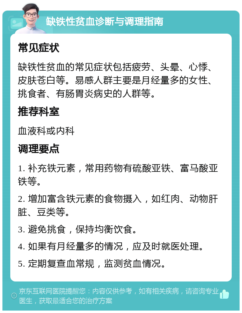 缺铁性贫血诊断与调理指南 常见症状 缺铁性贫血的常见症状包括疲劳、头晕、心悸、皮肤苍白等。易感人群主要是月经量多的女性、挑食者、有肠胃炎病史的人群等。 推荐科室 血液科或内科 调理要点 1. 补充铁元素，常用药物有硫酸亚铁、富马酸亚铁等。 2. 增加富含铁元素的食物摄入，如红肉、动物肝脏、豆类等。 3. 避免挑食，保持均衡饮食。 4. 如果有月经量多的情况，应及时就医处理。 5. 定期复查血常规，监测贫血情况。