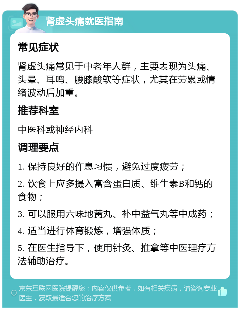 肾虚头痛就医指南 常见症状 肾虚头痛常见于中老年人群，主要表现为头痛、头晕、耳鸣、腰膝酸软等症状，尤其在劳累或情绪波动后加重。 推荐科室 中医科或神经内科 调理要点 1. 保持良好的作息习惯，避免过度疲劳； 2. 饮食上应多摄入富含蛋白质、维生素B和钙的食物； 3. 可以服用六味地黄丸、补中益气丸等中成药； 4. 适当进行体育锻炼，增强体质； 5. 在医生指导下，使用针灸、推拿等中医理疗方法辅助治疗。