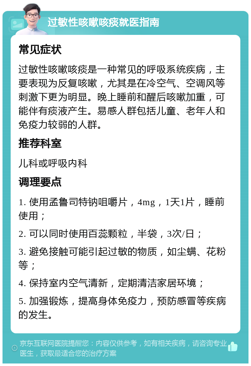 过敏性咳嗽咳痰就医指南 常见症状 过敏性咳嗽咳痰是一种常见的呼吸系统疾病，主要表现为反复咳嗽，尤其是在冷空气、空调风等刺激下更为明显。晚上睡前和醒后咳嗽加重，可能伴有痰液产生。易感人群包括儿童、老年人和免疫力较弱的人群。 推荐科室 儿科或呼吸内科 调理要点 1. 使用孟鲁司特钠咀嚼片，4mg，1天1片，睡前使用； 2. 可以同时使用百蕊颗粒，半袋，3次/日； 3. 避免接触可能引起过敏的物质，如尘螨、花粉等； 4. 保持室内空气清新，定期清洁家居环境； 5. 加强锻炼，提高身体免疫力，预防感冒等疾病的发生。