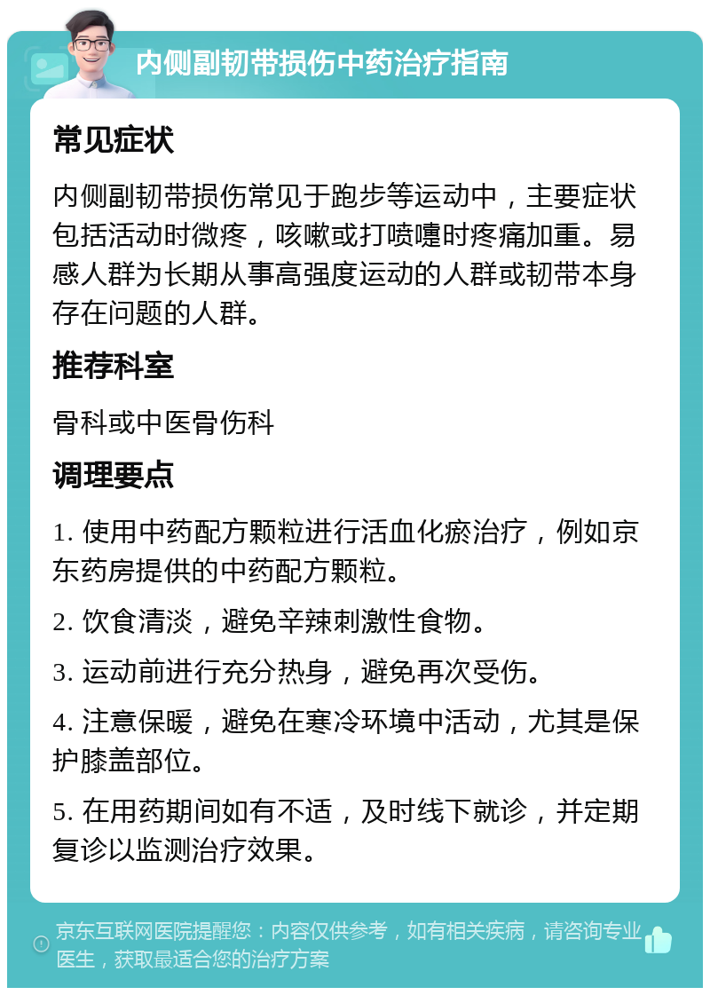 内侧副韧带损伤中药治疗指南 常见症状 内侧副韧带损伤常见于跑步等运动中，主要症状包括活动时微疼，咳嗽或打喷嚏时疼痛加重。易感人群为长期从事高强度运动的人群或韧带本身存在问题的人群。 推荐科室 骨科或中医骨伤科 调理要点 1. 使用中药配方颗粒进行活血化瘀治疗，例如京东药房提供的中药配方颗粒。 2. 饮食清淡，避免辛辣刺激性食物。 3. 运动前进行充分热身，避免再次受伤。 4. 注意保暖，避免在寒冷环境中活动，尤其是保护膝盖部位。 5. 在用药期间如有不适，及时线下就诊，并定期复诊以监测治疗效果。