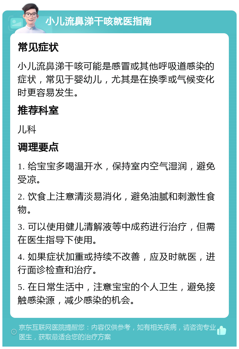 小儿流鼻涕干咳就医指南 常见症状 小儿流鼻涕干咳可能是感冒或其他呼吸道感染的症状，常见于婴幼儿，尤其是在换季或气候变化时更容易发生。 推荐科室 儿科 调理要点 1. 给宝宝多喝温开水，保持室内空气湿润，避免受凉。 2. 饮食上注意清淡易消化，避免油腻和刺激性食物。 3. 可以使用健儿清解液等中成药进行治疗，但需在医生指导下使用。 4. 如果症状加重或持续不改善，应及时就医，进行面诊检查和治疗。 5. 在日常生活中，注意宝宝的个人卫生，避免接触感染源，减少感染的机会。