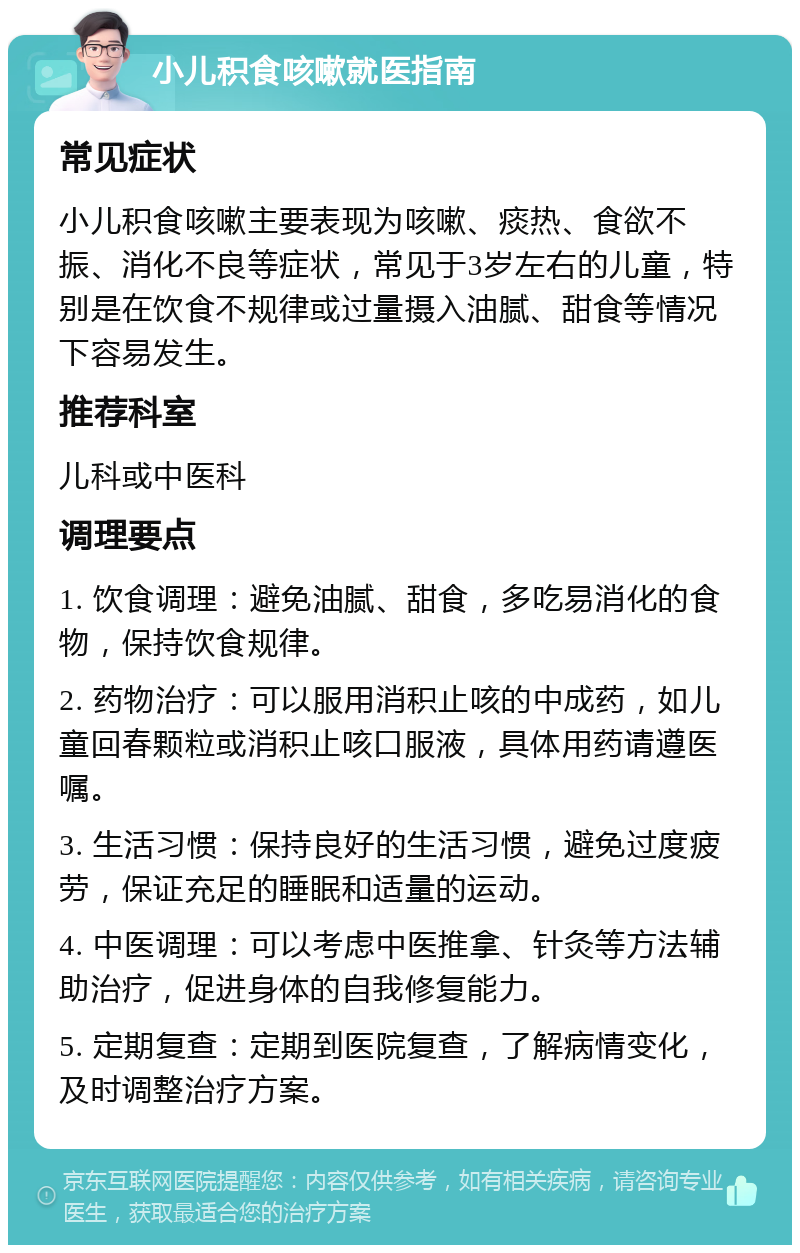 小儿积食咳嗽就医指南 常见症状 小儿积食咳嗽主要表现为咳嗽、痰热、食欲不振、消化不良等症状，常见于3岁左右的儿童，特别是在饮食不规律或过量摄入油腻、甜食等情况下容易发生。 推荐科室 儿科或中医科 调理要点 1. 饮食调理：避免油腻、甜食，多吃易消化的食物，保持饮食规律。 2. 药物治疗：可以服用消积止咳的中成药，如儿童回春颗粒或消积止咳口服液，具体用药请遵医嘱。 3. 生活习惯：保持良好的生活习惯，避免过度疲劳，保证充足的睡眠和适量的运动。 4. 中医调理：可以考虑中医推拿、针灸等方法辅助治疗，促进身体的自我修复能力。 5. 定期复查：定期到医院复查，了解病情变化，及时调整治疗方案。